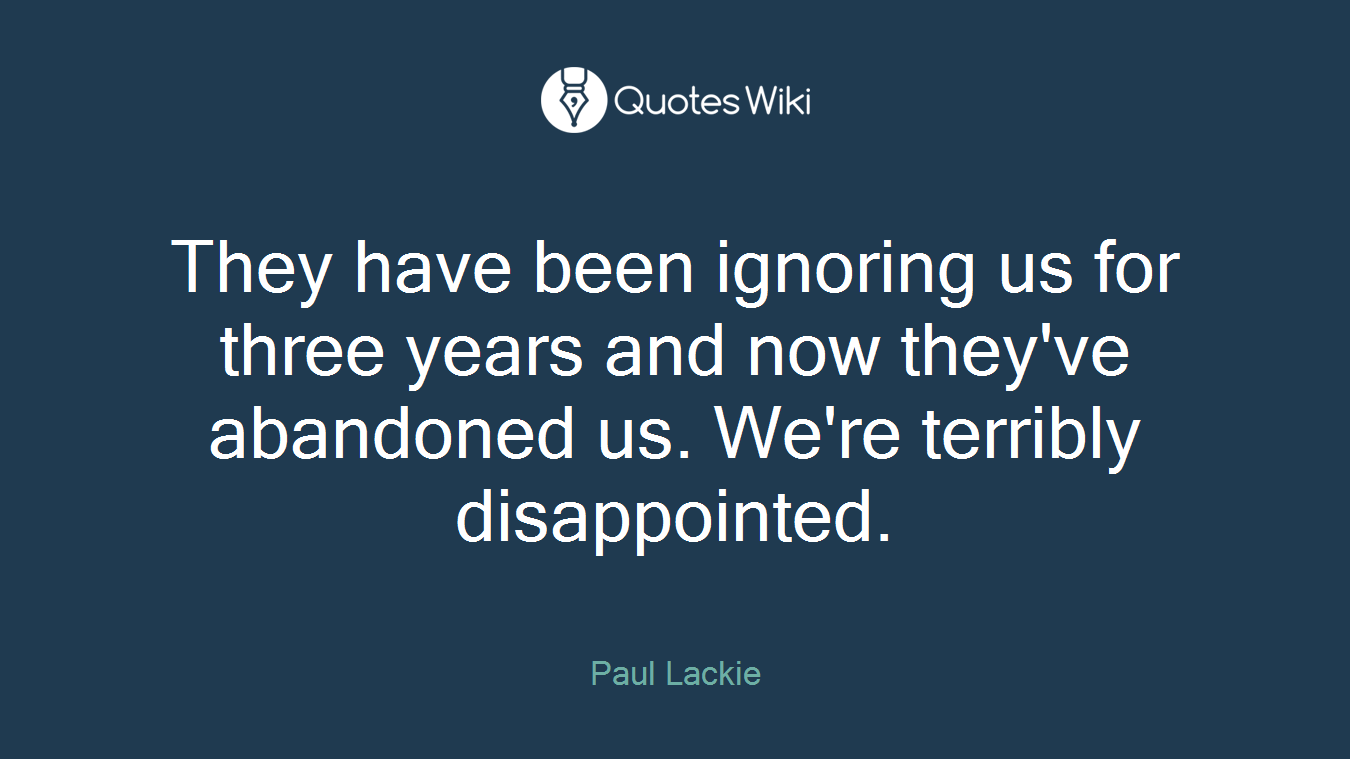 They have been ignoring us for three years and now they've abandoned us. We're terribly disappointed.