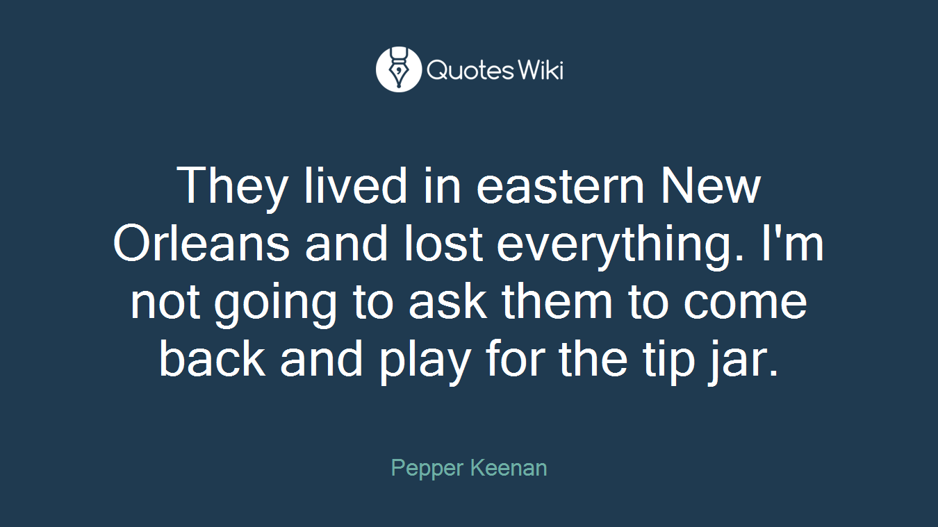 They lived in eastern New Orleans and lost everything. I'm not going to ask them to come back and play for the tip jar.