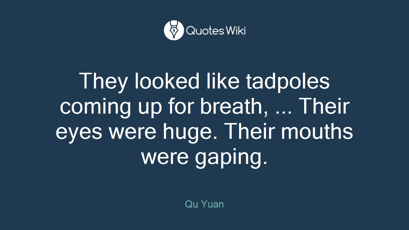 They looked like tadpoles coming up for breath, ... Their eyes were huge. Their mouths were gaping.