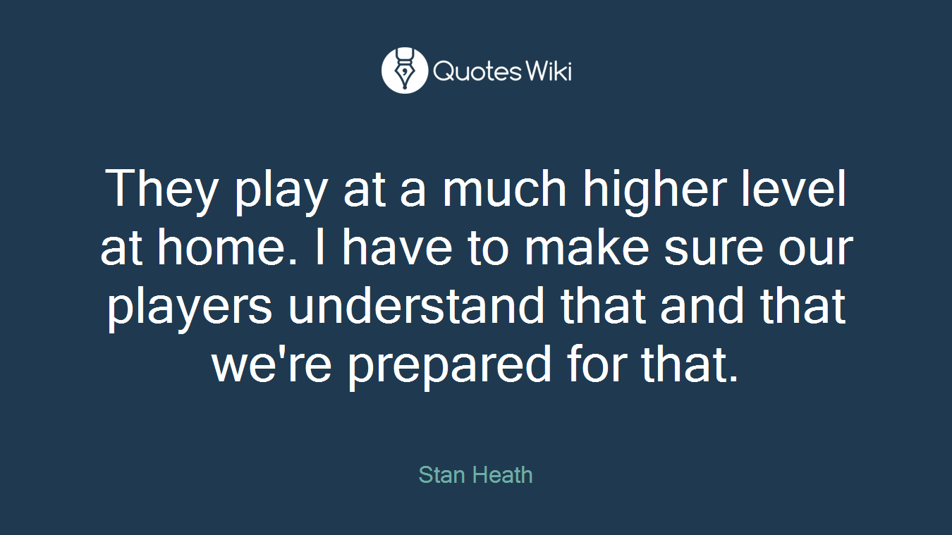 They play at a much higher level at home. I have to make sure our players understand that and that we're prepared for that.