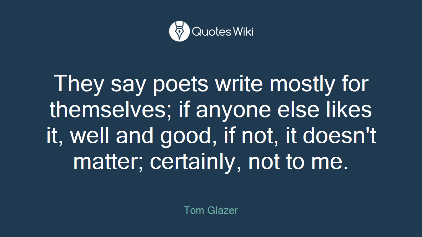 They say poets write mostly for themselves; if anyone else likes it, well and good, if not, it doesn't matter; certainly, not to me.
