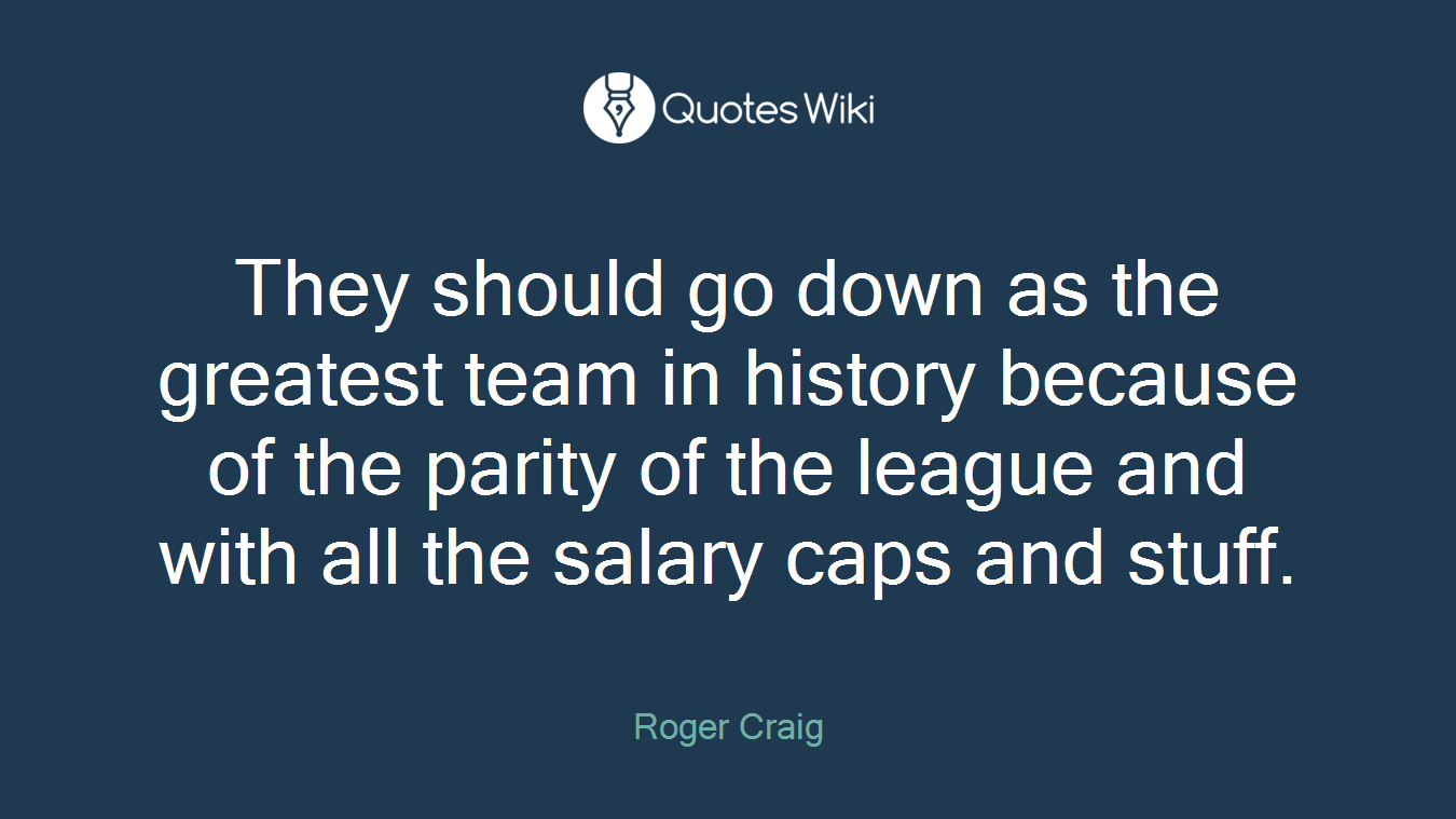They should go down as the greatest team in history because of the parity of the league and with all the salary caps and stuff.