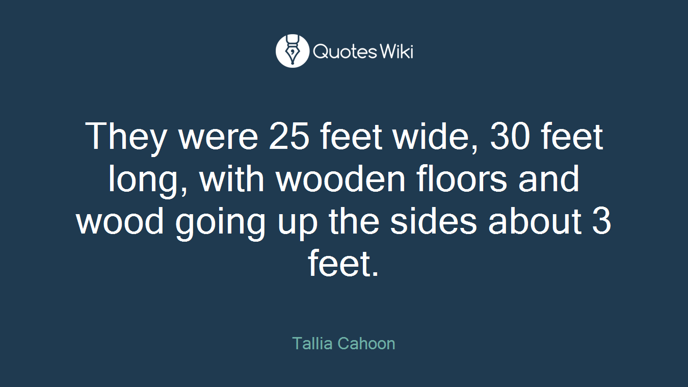 They were 25 feet wide, 30 feet long, with wooden floors and wood going up the sides about 3 feet.
