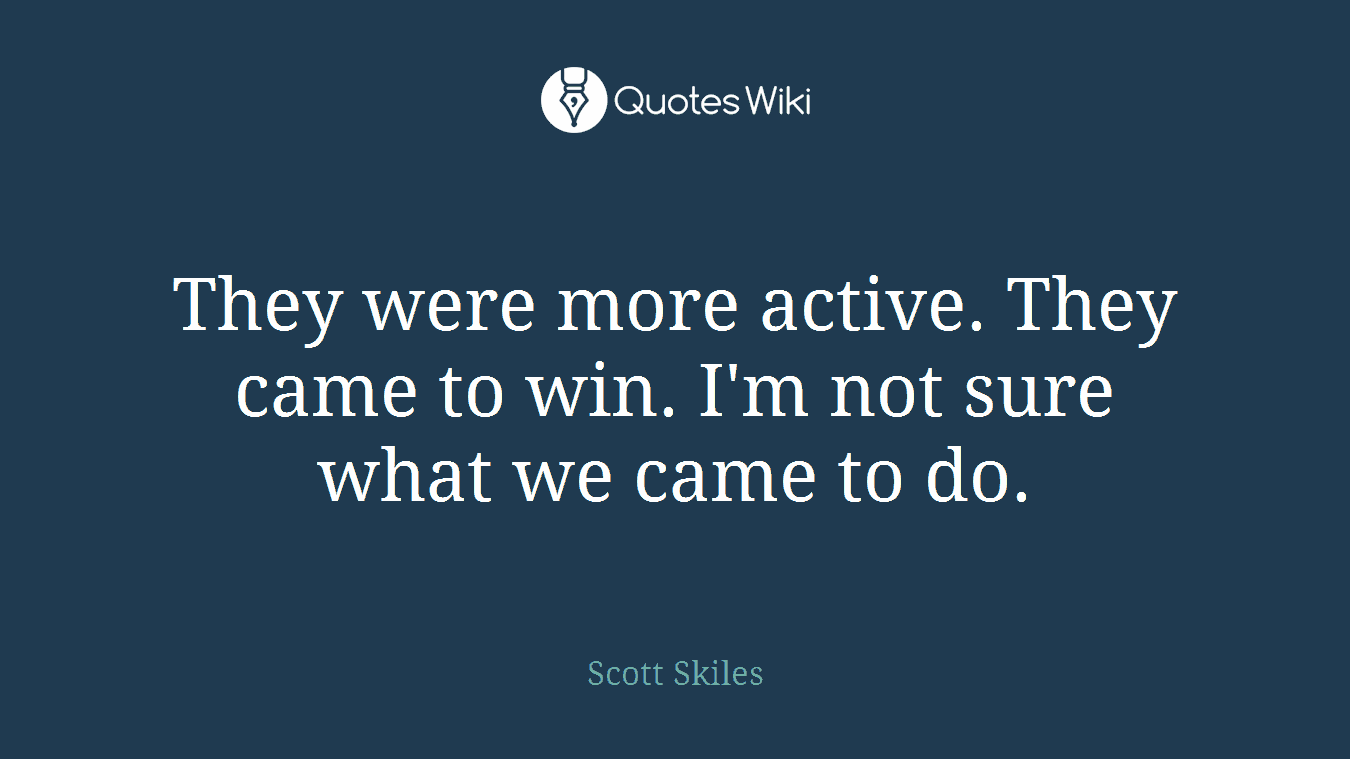 They were more active. They came to win. I'm not sure what we came to do.