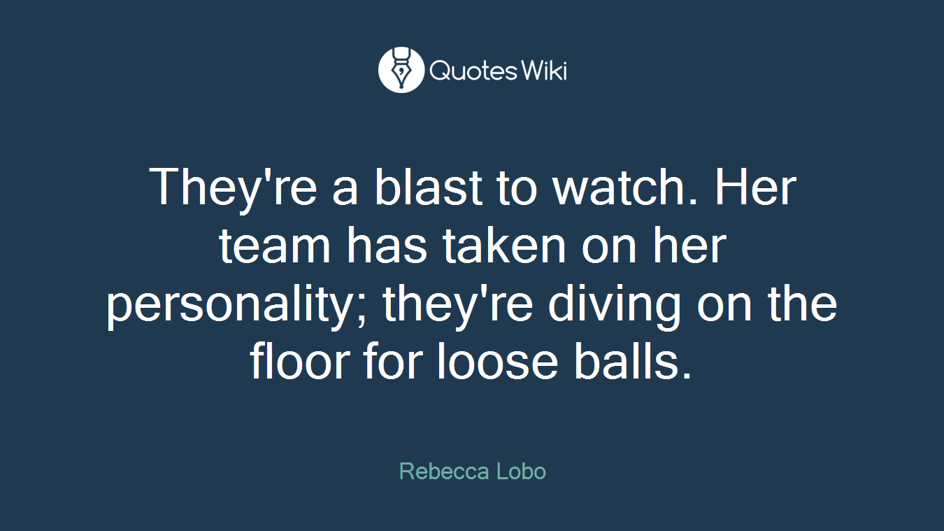 They're a blast to watch. Her team has taken on her personality; they're diving on the floor for loose balls.