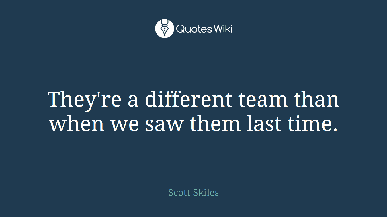 They're a different team than when we saw them last time.