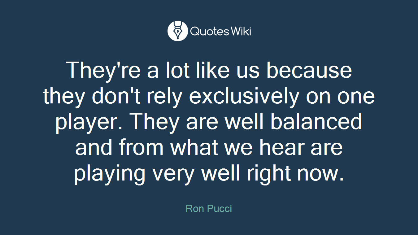 They're a lot like us because they don't rely exclusively on one player. They are well balanced and from what we hear are playing very well right now.
