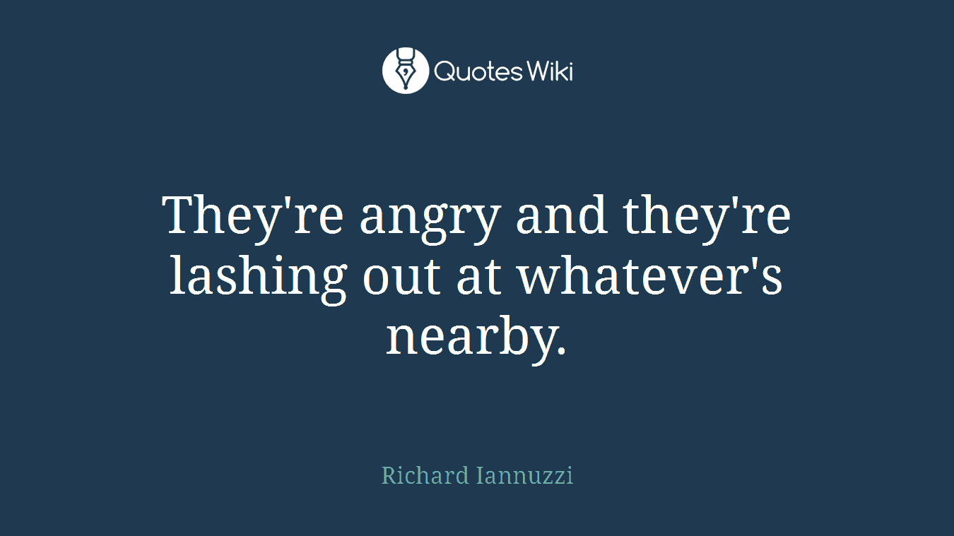 They're angry and they're lashing out at whatever's nearby.