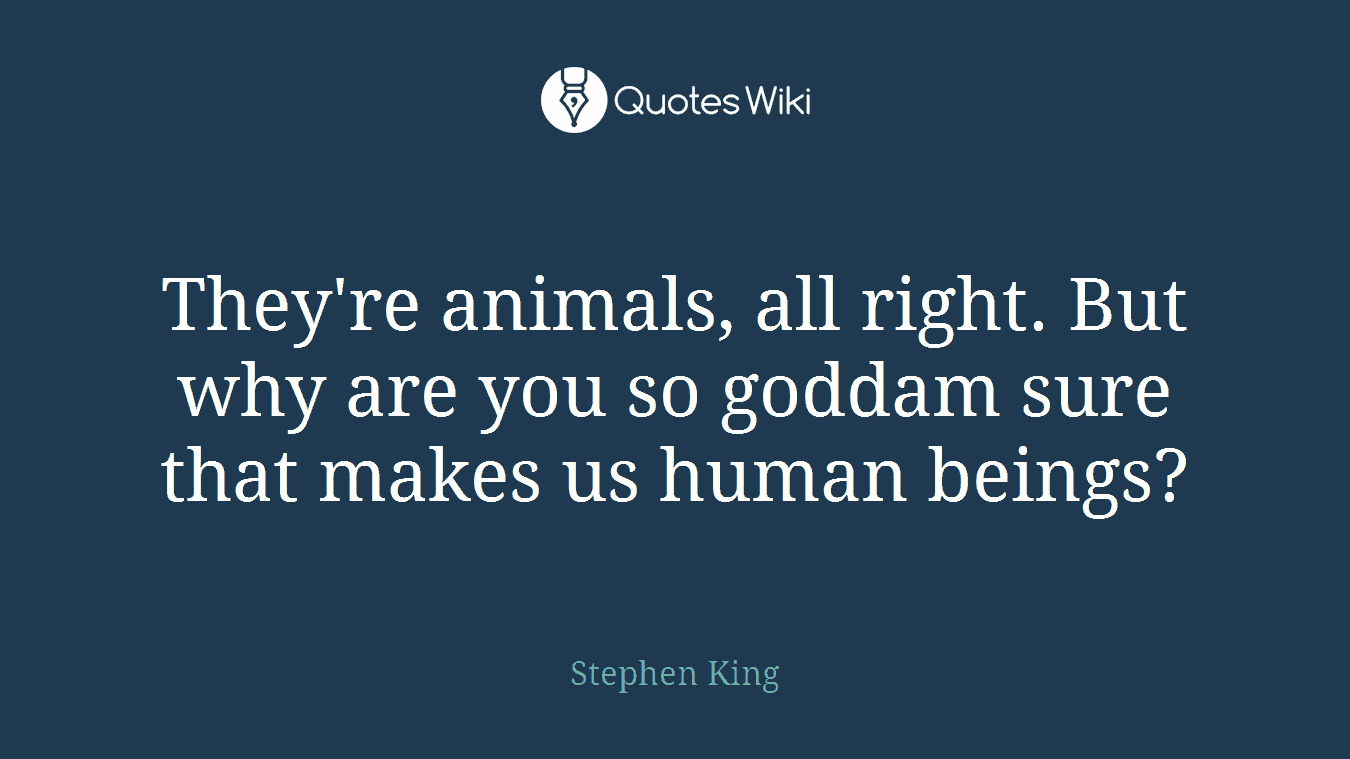 They're animals, all right. But why are you so goddam sure that makes us human beings?