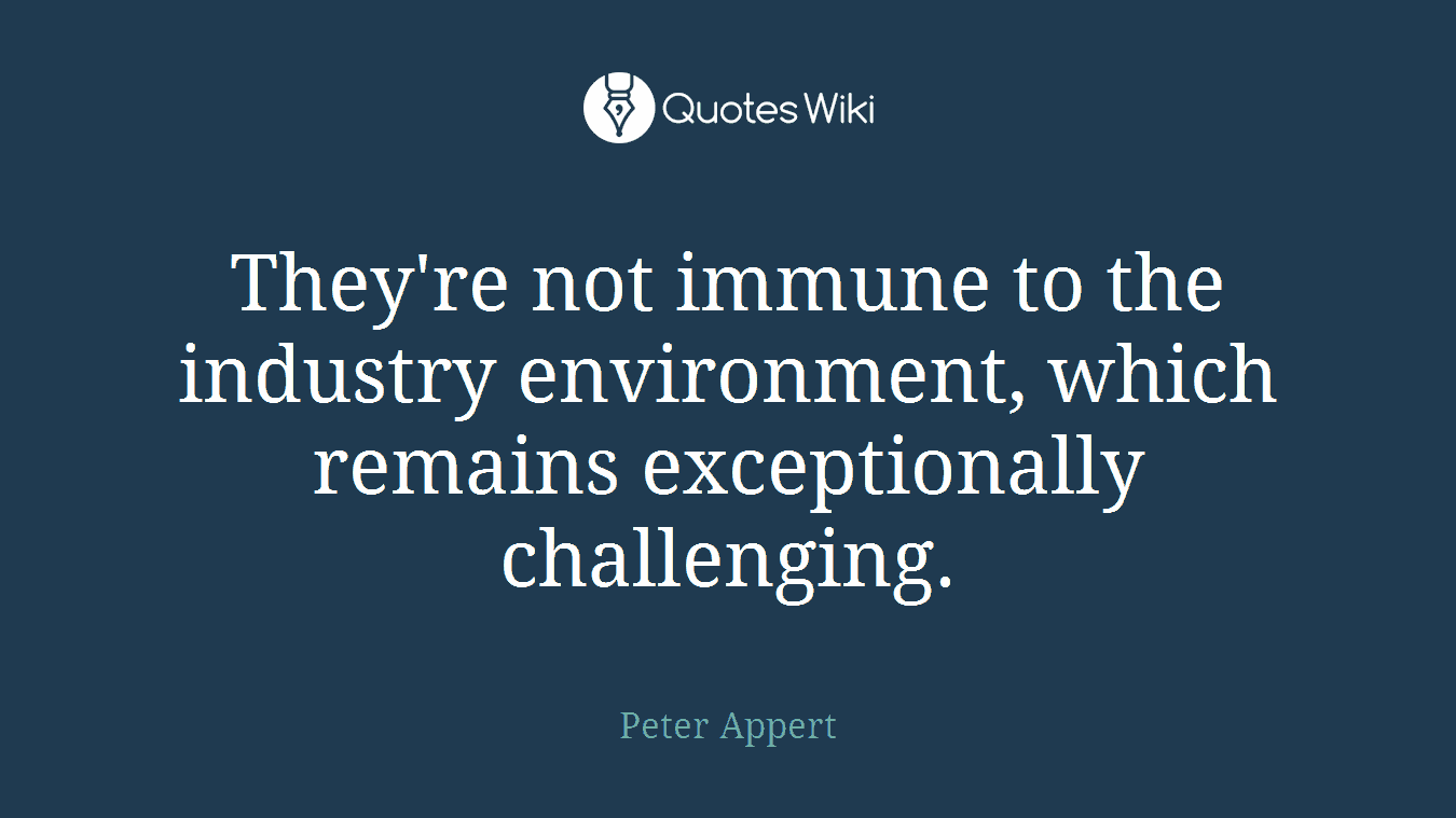 They're not immune to the industry environment, which remains exceptionally challenging.