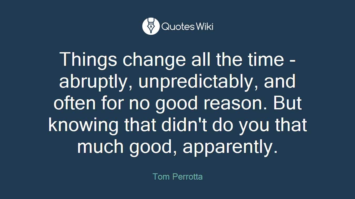Things change all the time - abruptly, unpredictably, and often for no good reason. But knowing that didn't do you that much good, apparently.