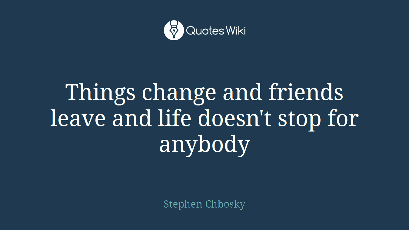 Things change and friends leave and life doesn't stop for anybody