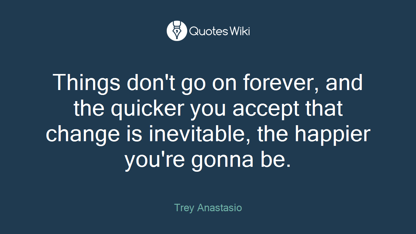 Things don't go on forever, and the quicker you accept that change is inevitable, the happier you're gonna be.