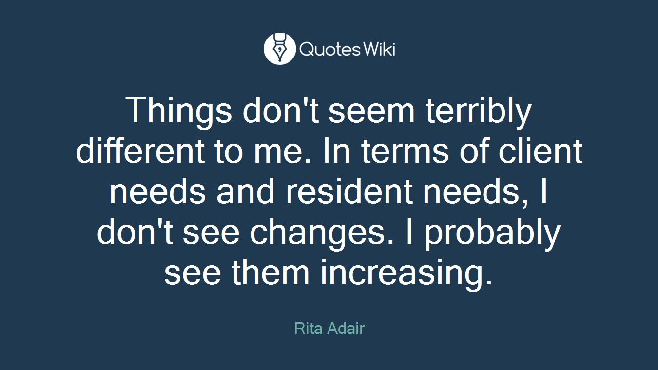 Things don't seem terribly different to me. In terms of client needs and resident needs, I don't see changes. I probably see them increasing.