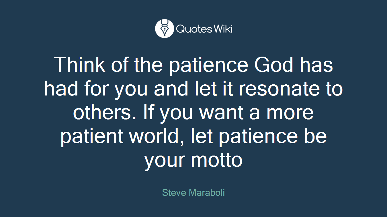 Think of the patience God has had for you and let it resonate to others. If you want a more patient world, let patience be your motto