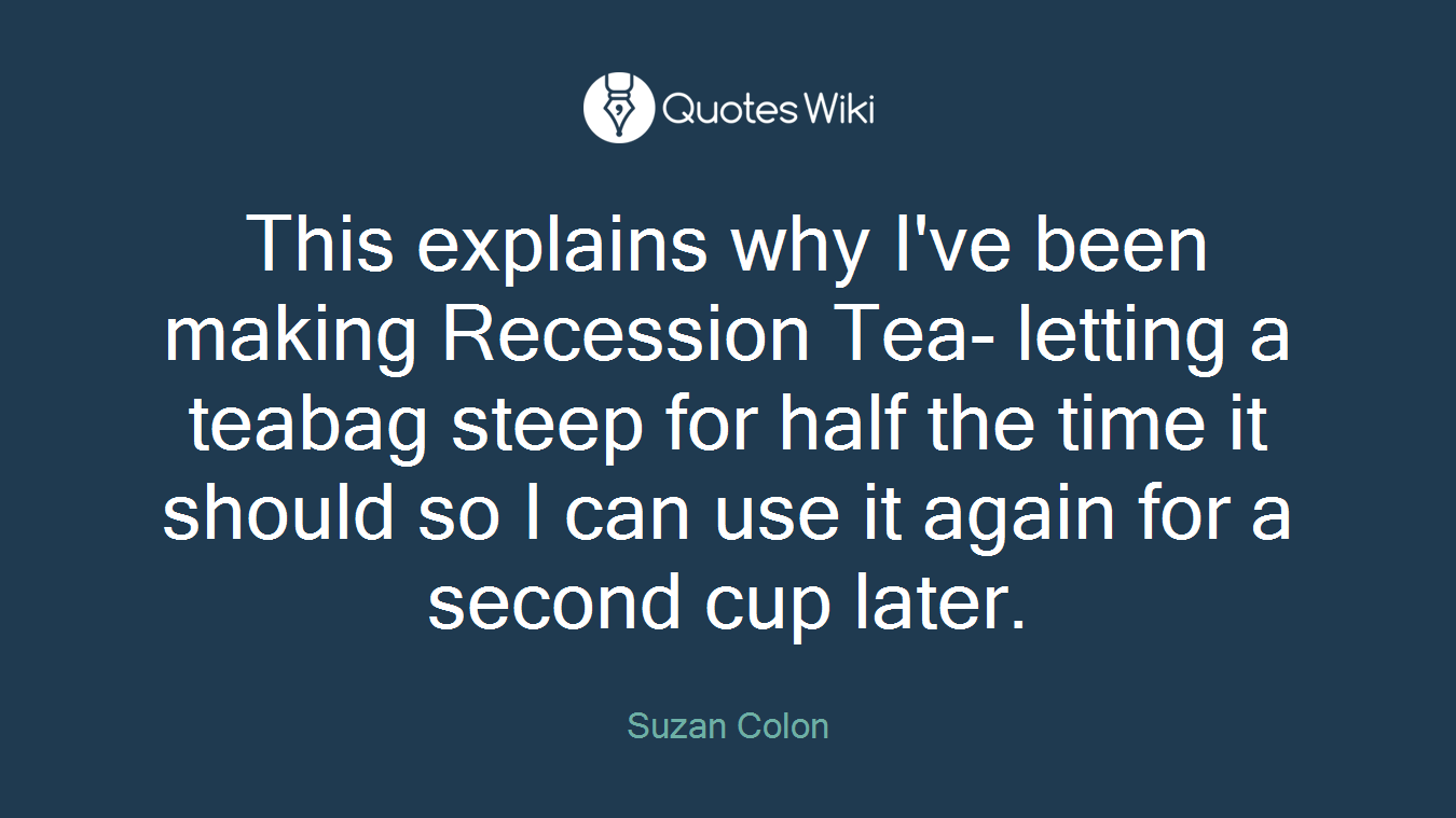 This explains why I've been making Recession Tea- letting a teabag steep for half the time it should so I can use it again for a second cup later.