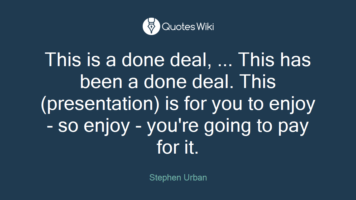 This is a done deal, ... This has been a done deal. This (presentation) is for you to enjoy - so enjoy - you're going to pay for it.