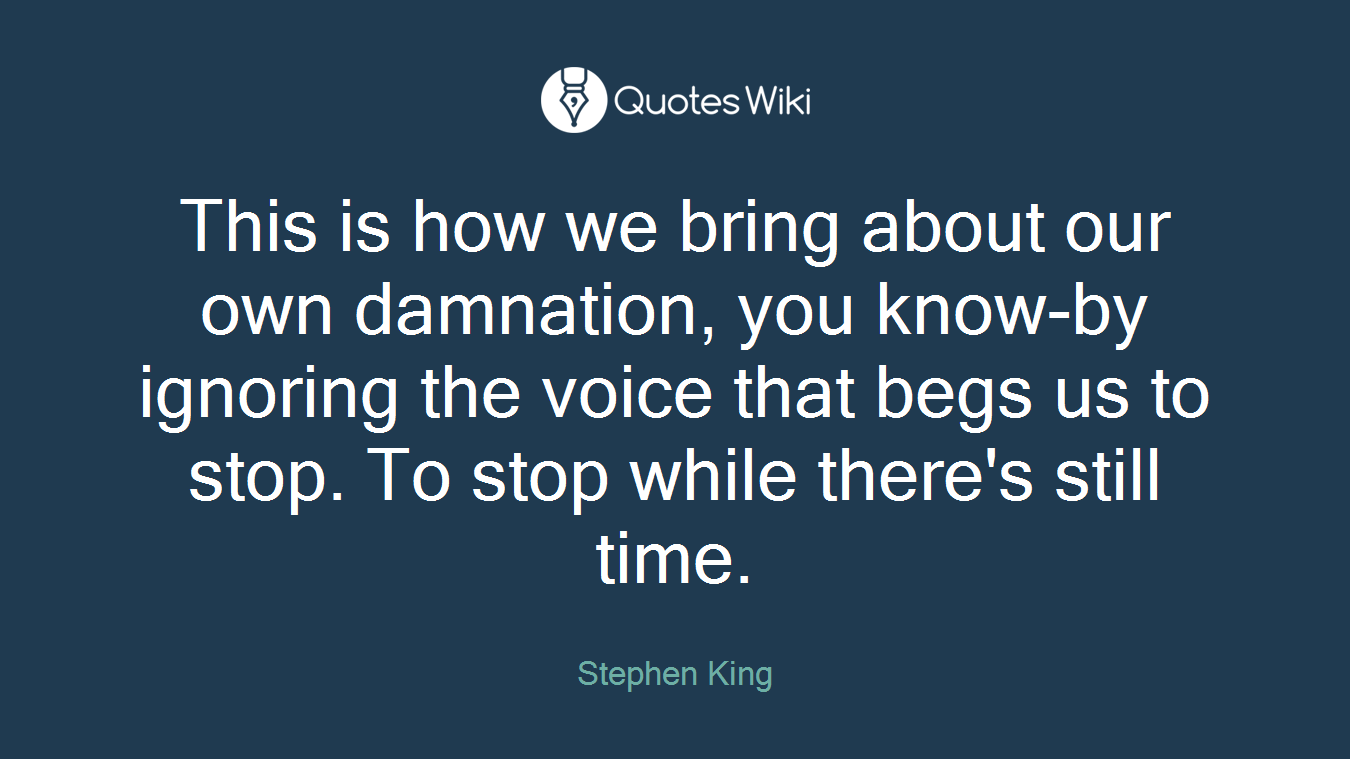 This is how we bring about our own damnation, you know-by ignoring the voice that begs us to stop. To stop while there's still time.