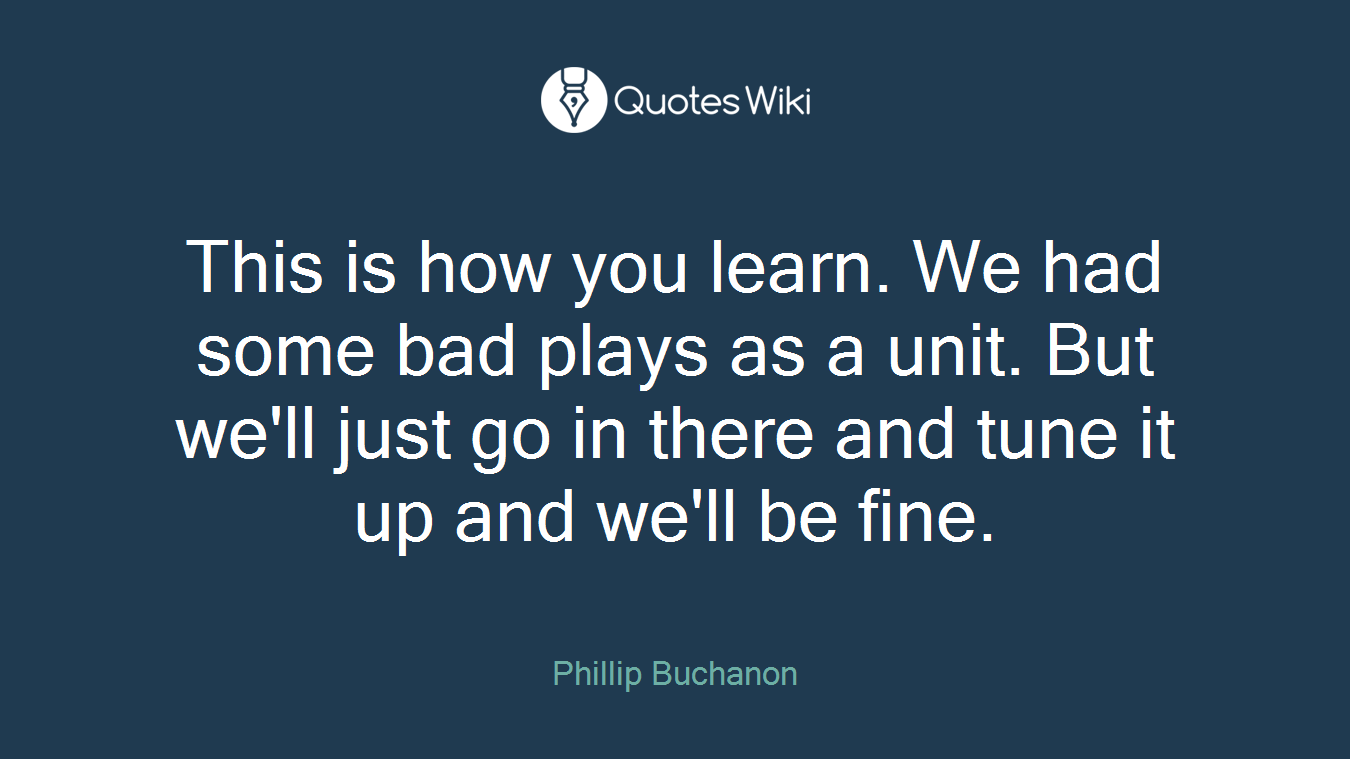 This is how you learn. We had some bad plays as a unit. But we'll just go in there and tune it up and we'll be fine.