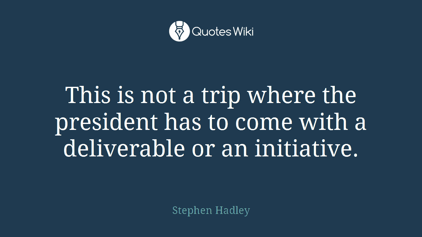 This is not a trip where the president has to come with a deliverable or an initiative.