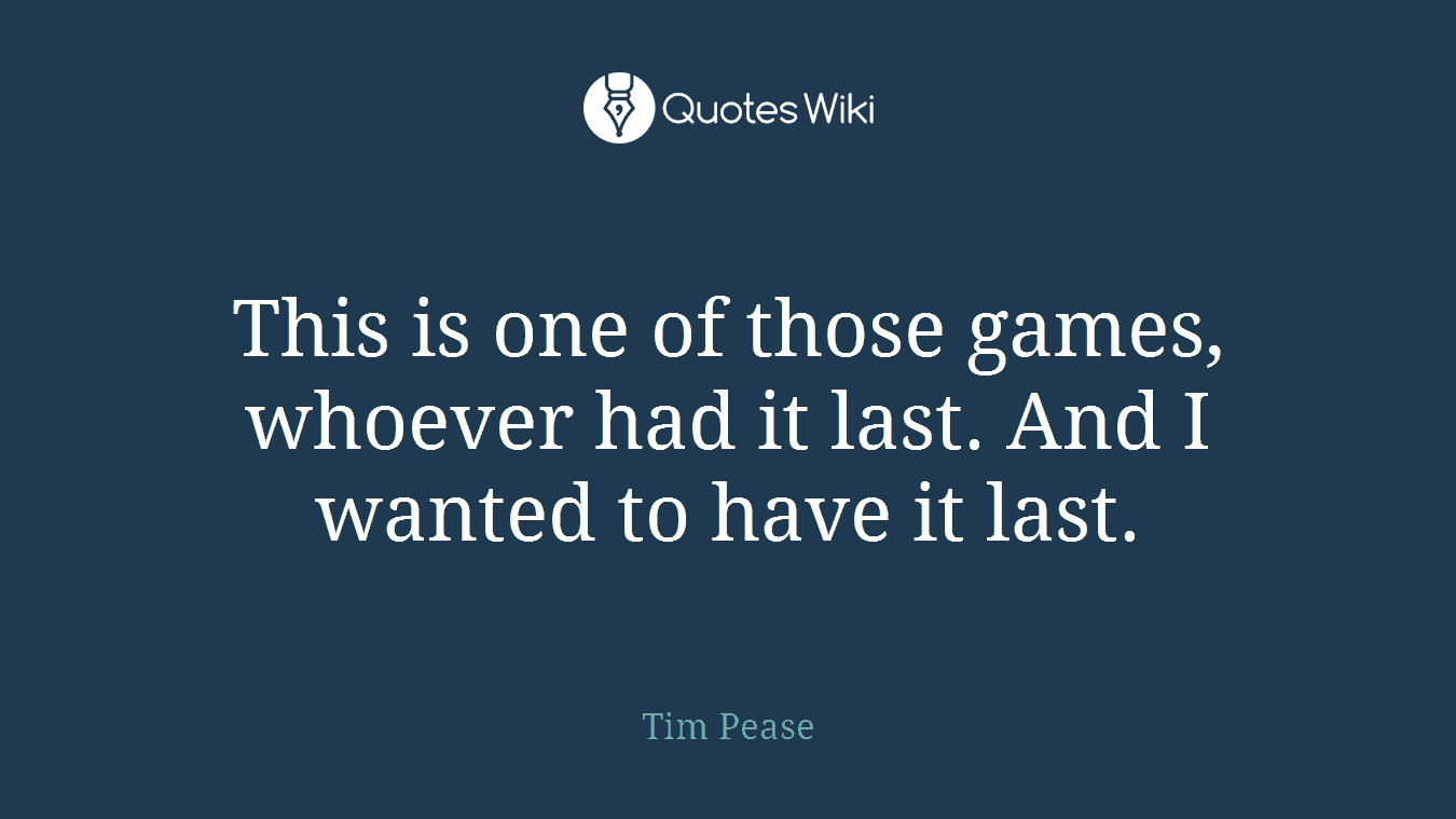 This is one of those games, whoever had it last. And I wanted to have it last.