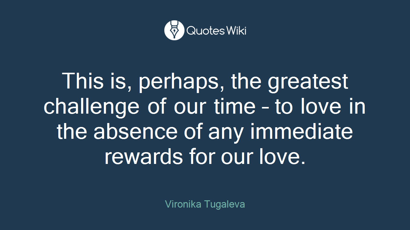 This is, perhaps, the greatest challenge of our time – to love in the absence of any immediate rewards for our love.