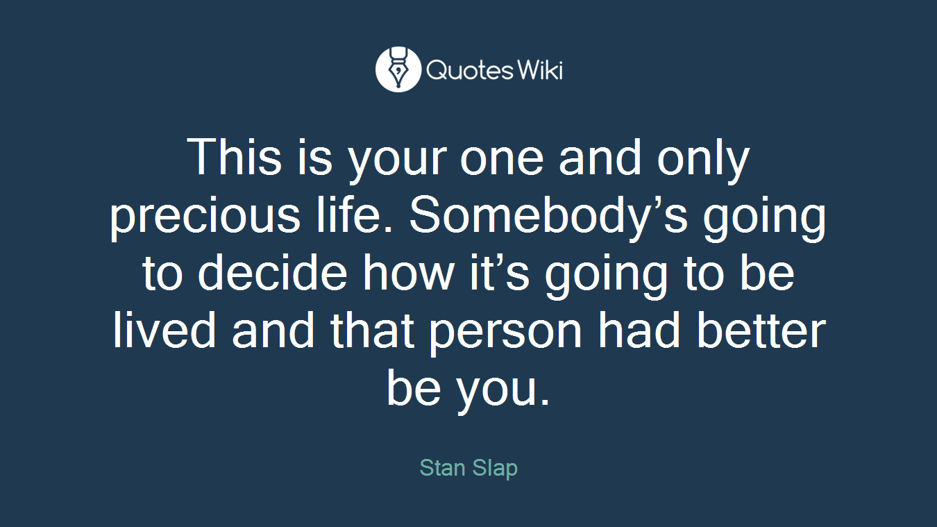 This is your one and only precious life. Somebody’s going to decide how it’s going to be lived and that person had better be you.