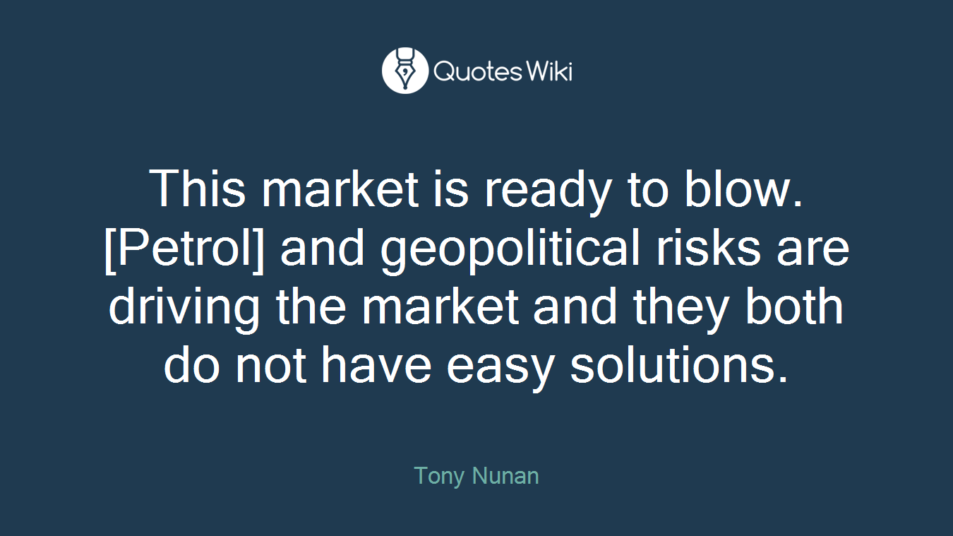 This market is ready to blow. [Petrol] and geopolitical risks are driving the market and they both do not have easy solutions.