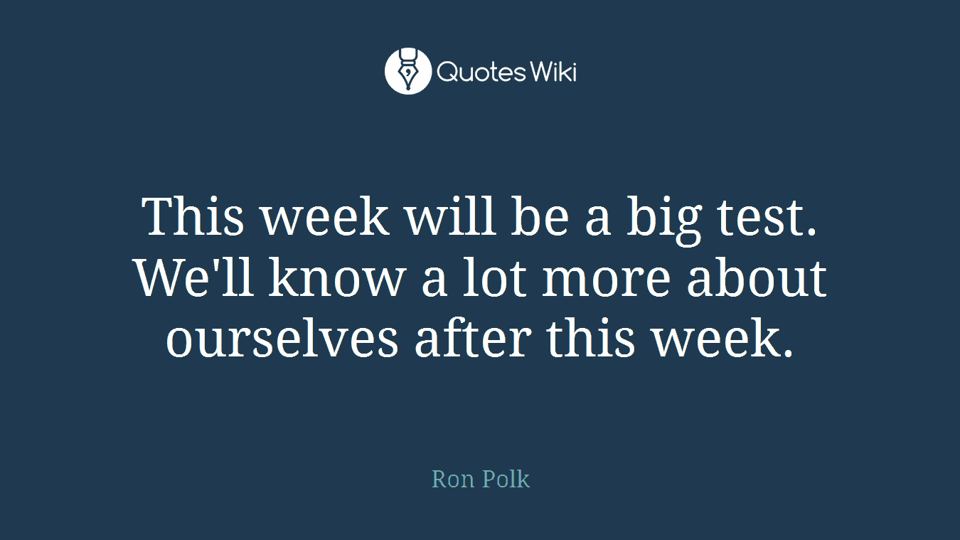 This week will be a big test. We'll know a lot more about ourselves after this week.