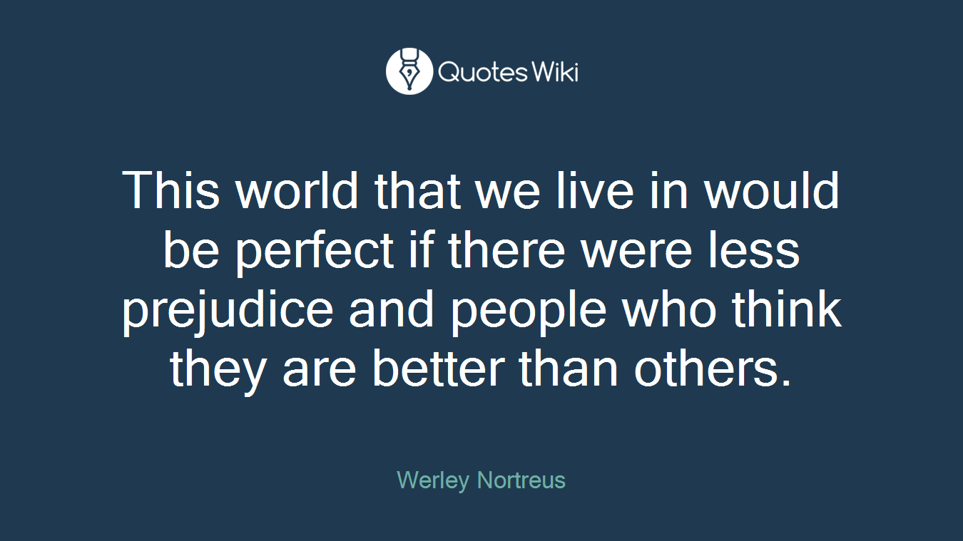 This world that we live in would be perfect if there were less prejudice and people who think they are better than others.