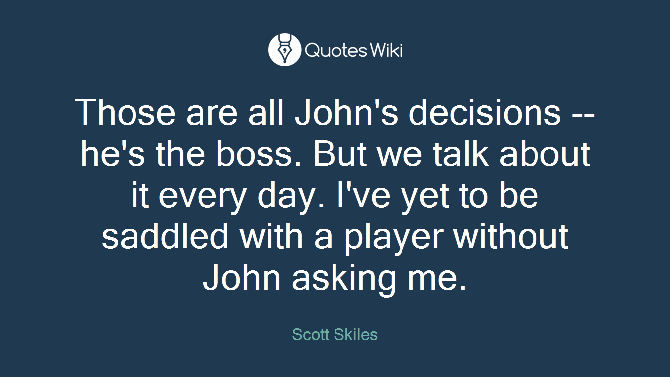 Those are all John's decisions -- he's the boss. But we talk about it every day. I've yet to be saddled with a player without John asking me.