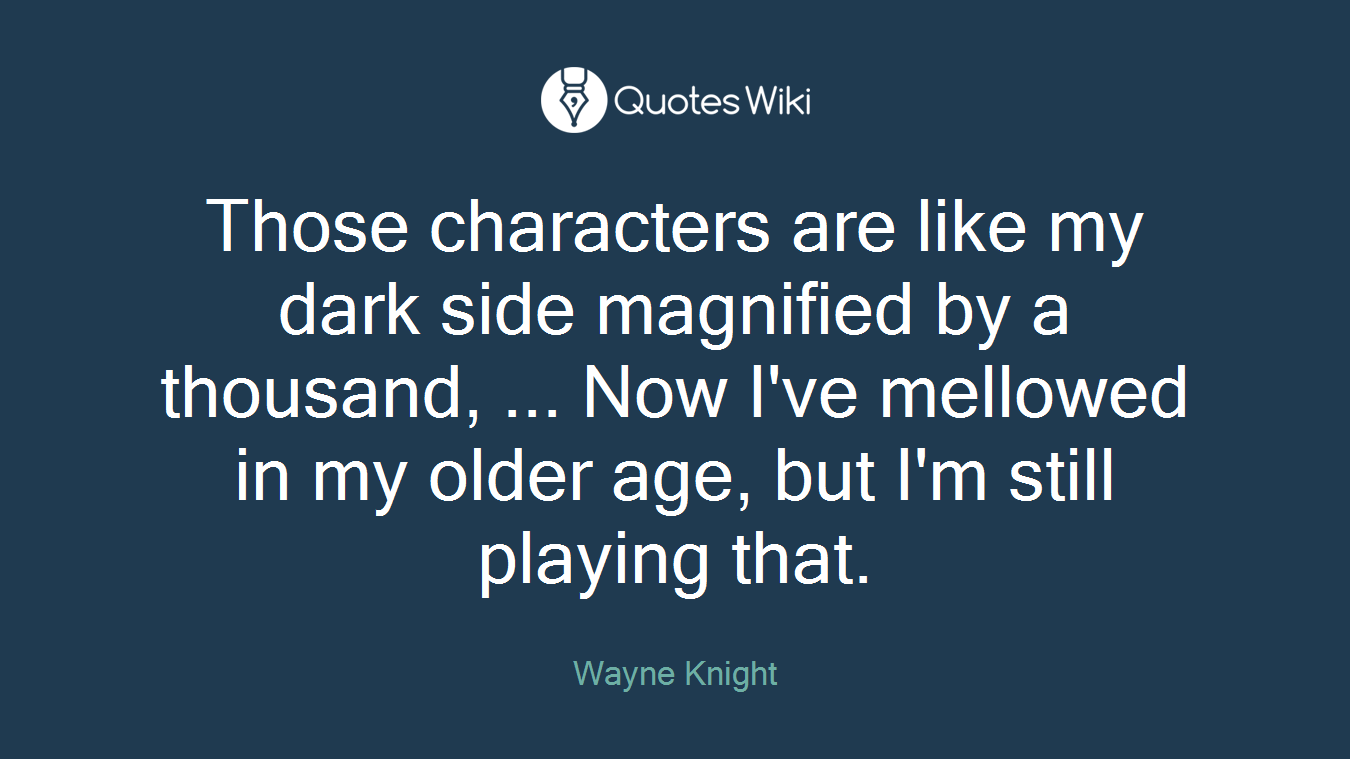 Those characters are like my dark side magnified by a thousand, ... Now I've mellowed in my older age, but I'm still playing that.