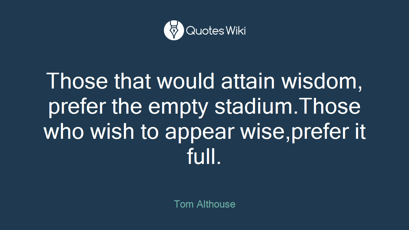 Those that would attain wisdom, prefer the empty stadium.Those who wish to appear wise,prefer it full.