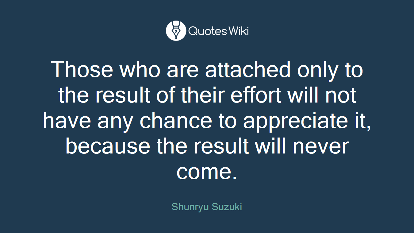 Those who are attached only to the result of their effort will not have any chance to appreciate it, because the result will never come.