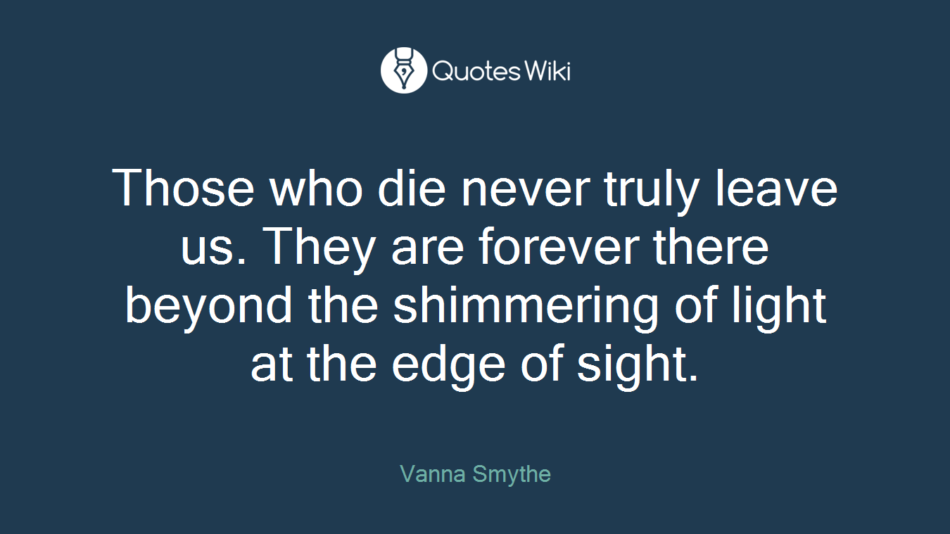 Those who die never truly leave us. They are forever there beyond the shimmering of light at the edge of sight.