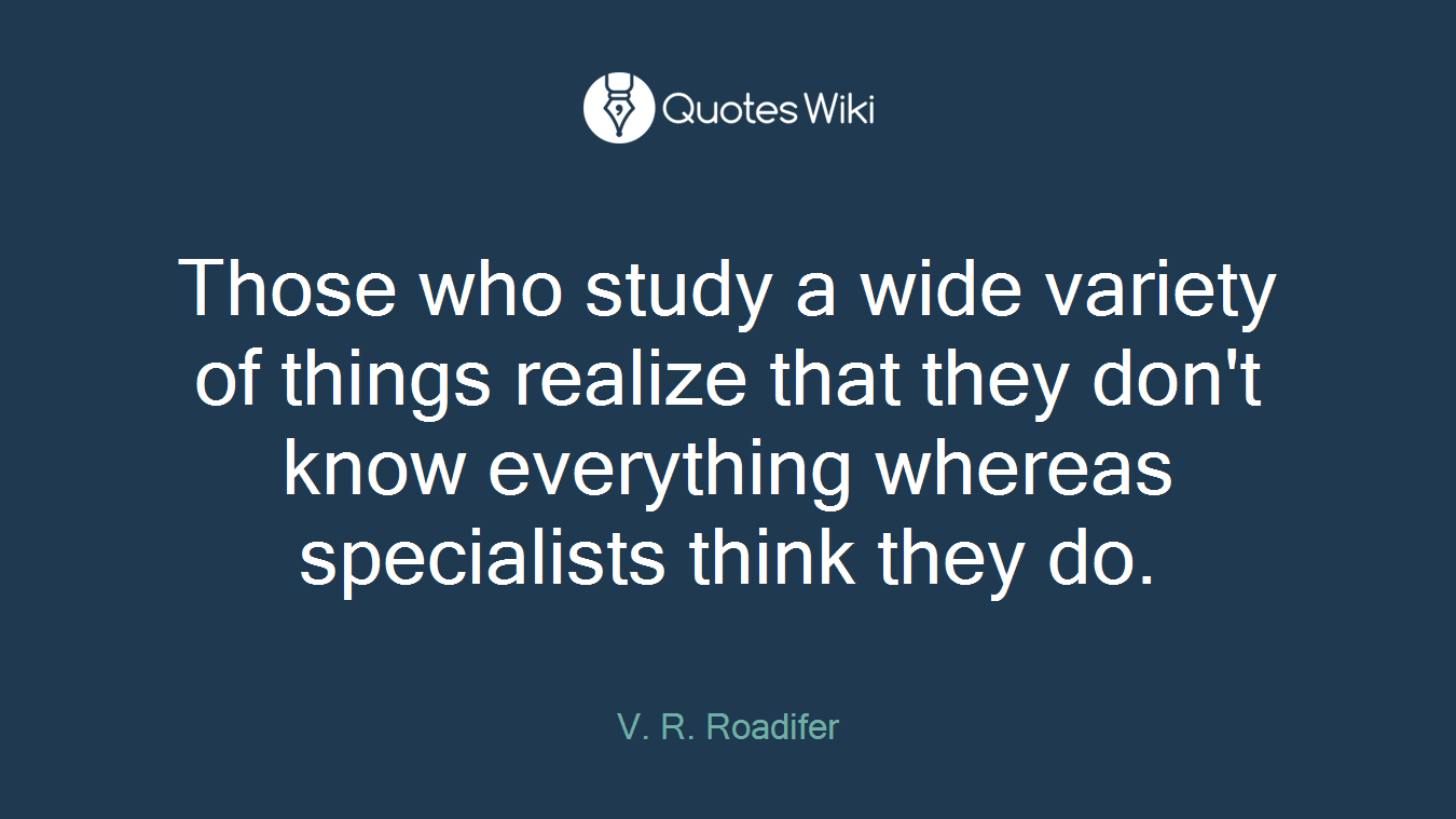 Those who study a wide variety of things realize that they don't know everything whereas specialists think they do.
