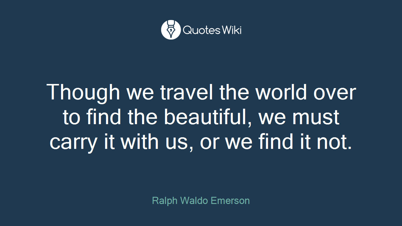 Though we travel the world over to find the beautiful, we must carry it with us, or we find it not.
