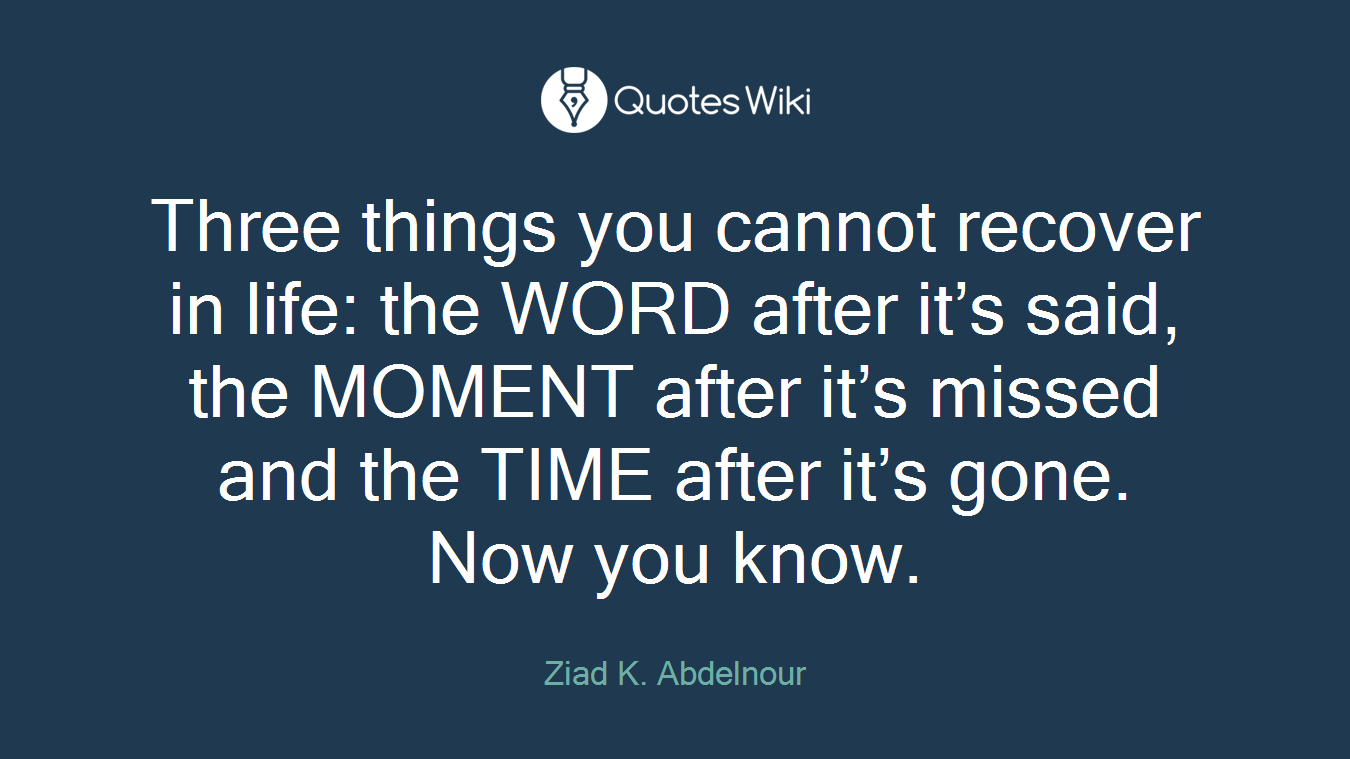 Three things you cannot recover in life: the WORD after it’s said, the MOMENT after it’s missed and the TIME after it’s gone. Now you know.