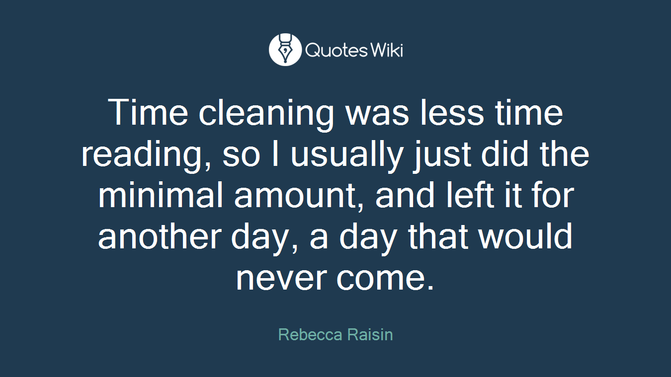 Time cleaning was less time reading, so I usually just did the minimal amount, and left it for another day, a day that would never come.
