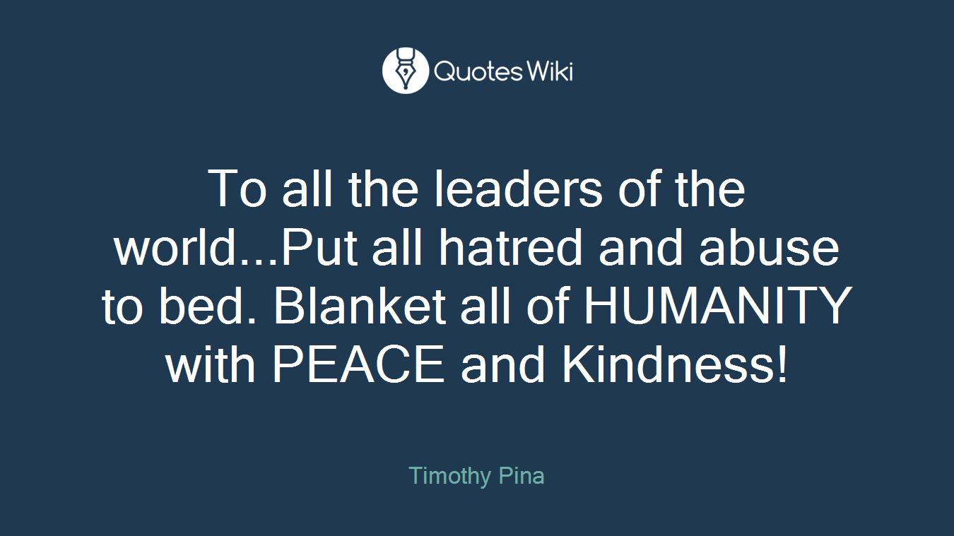 To all the leaders of the world...Put all hatred and abuse to bed. Blanket all of HUMANITY with PEACE and Kindness!