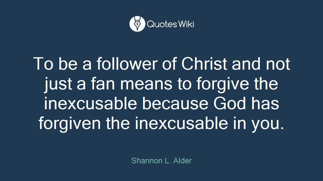 To be a follower of Christ and not just a fan means to forgive the inexcusable because God has forgiven the inexcusable in you.