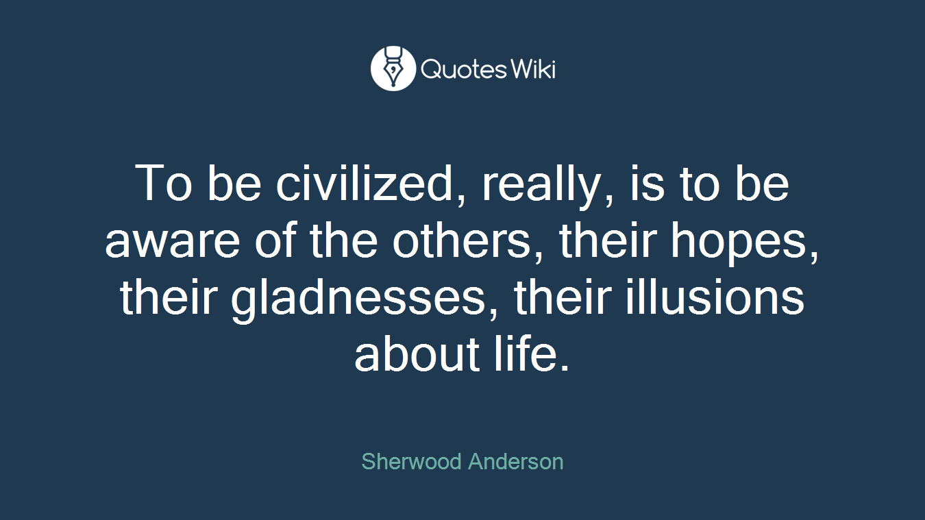 To be civilized, really, is to be aware of the others, their hopes, their gladnesses, their illusions about life.