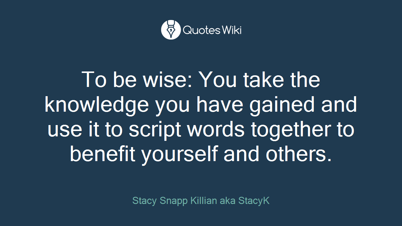 To be wise: You take the knowledge you have gained and use it to script words together to benefit yourself and others.