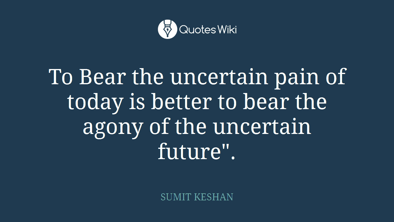 To Bear the uncertain pain of today is better to bear the agony of the uncertain future".