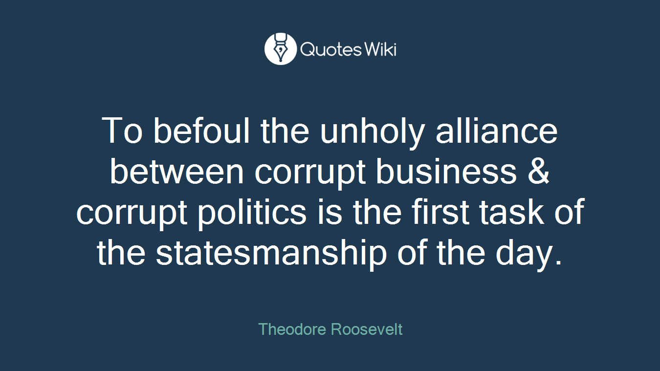 To befoul the unholy alliance between corrupt business & corrupt politics is the first task of the statesmanship of the day.