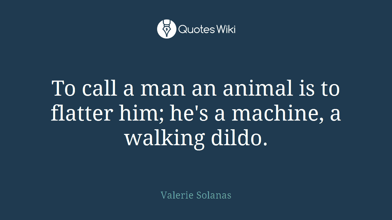 To call a man an animal is to flatter him; he's a machine, a walking dildo.