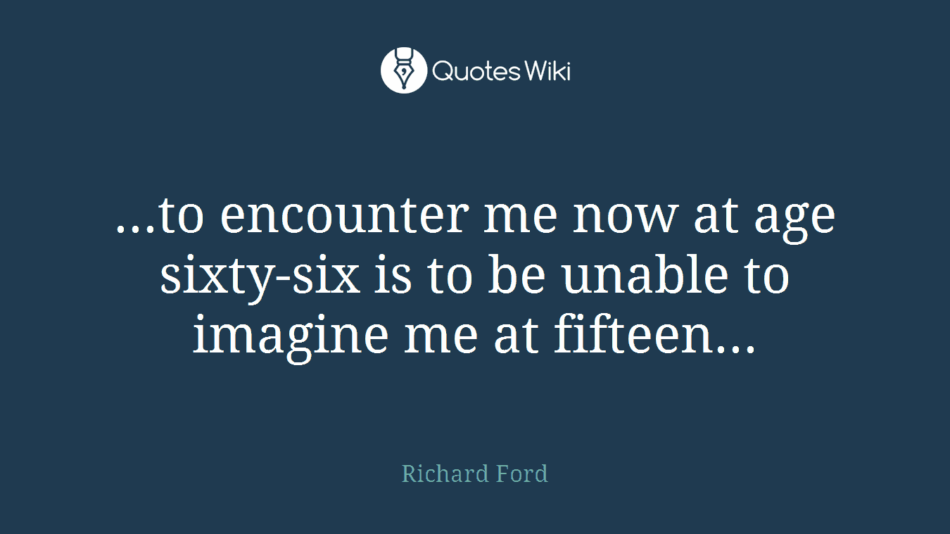 ...to encounter me now at age sixty-six is to be unable to imagine me at fifteen...