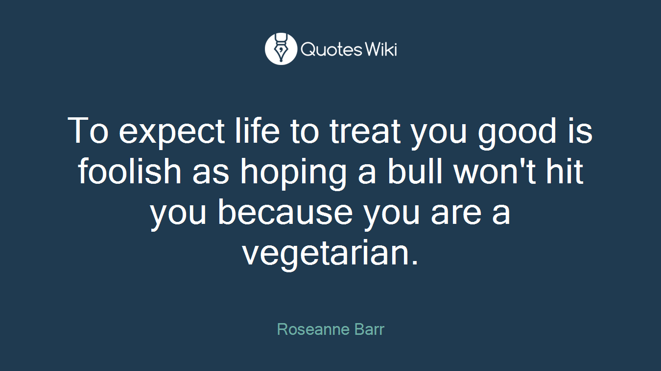 To expect life to treat you good is foolish as hoping a bull won't hit you because you are a vegetarian.