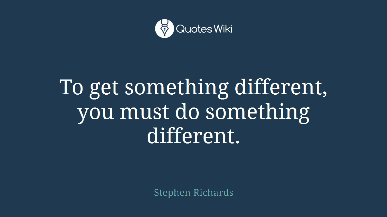 To get something different, you must do something different.