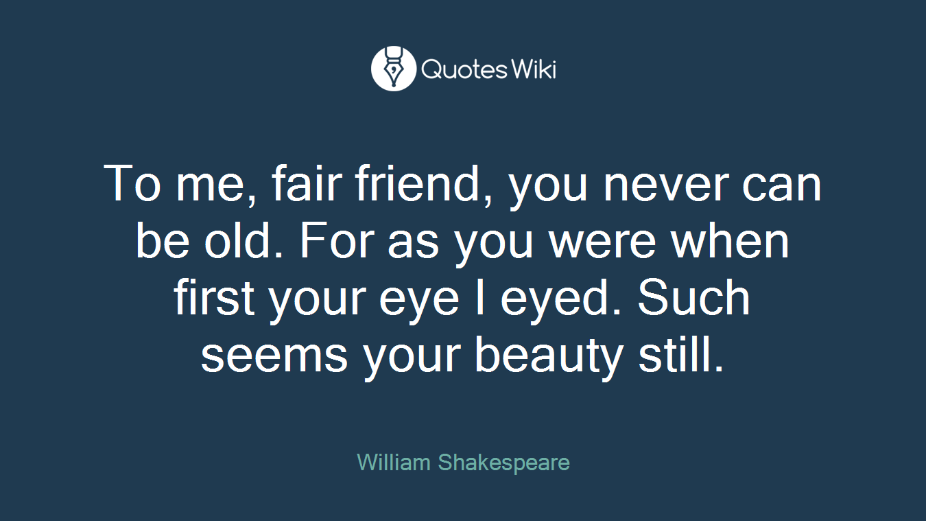 To me, fair friend, you never can be old. For as you were when first your eye I eyed. Such seems your beauty still.